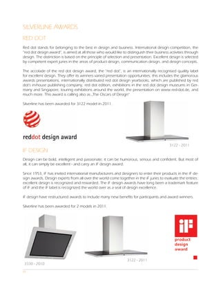 SILVERLINE AWARDS
RED DOT
Red dot stands for belonging to the best in design and business. International design competition, the
“red dot design award”, is aimed at all those who would like to distinguish their business activities through
design. The distinction is based on the principle of selection and presentation. Excellent design is selected
by competent expert juries in the areas of product design, communication design, and design concepts.

The accolade of the red dot design award, the “red dot”, is an internationally recognised quality label
for excellent design. They offer its winners varied presentation opportunities; this includes the glamorous
awards presentations, internationally distributed red dot design yearbooks, which are published by red
dot’s in-house publishing company, red dot edition, exhibitions in the red dot design museums in Ger-
many and Singapore, touring exhibitions around the world, the presentation on www.red-dot.de, and
much more. This award is calling also as „The Oscars of Design“

Silverline has been awarded for 3122 model in 2011.




                                                                                           3122 - 2011
IF DESIGN
Design can be bold, intelligent and passionate; it can be humorous, serious and confident. But most of
all, it can simply be excellent - and carry an iF design award.

Since 1953, iF has invited international manufacturers and designers to enter their products in the iF de-
sign awards. Design experts from all over the world come together in the iF juries to evaluate the entries:
excellent design is recognized and rewarded. The iF design awards have long been a trademark feature
of iF and the iF label is recognized the world over as a seal of design excellence.

iF design have restructured awards to include many new benefits for participants and award winners.

Silverline has been awarded for 2 models in 2011.




                                                                3122 - 2011
3330 - 2010
07
 