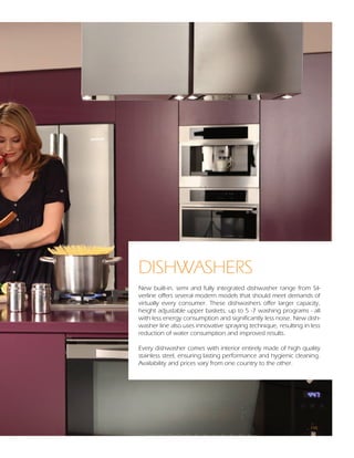 DISHWASHERS
New built-in, semi and fully integrated dishwasher range from Sil-
verline offers several modern models that should meet demands of
virtually every consumer. These dishwashers offer larger capacity,
height adjustable upper baskets, up to 5 -7 washing programs - all
with less energy consumption and significantly less noise. New dish-
washer line also uses innovative spraying technique, resulting in less
reduction of water consumption and improved results.

Every dishwasher comes with interior entirely made of high quality
stainless steel, ensuring lasting performance and hygienic cleaning.
Availability and prices vary from one country to the other.




                                                                  108
 