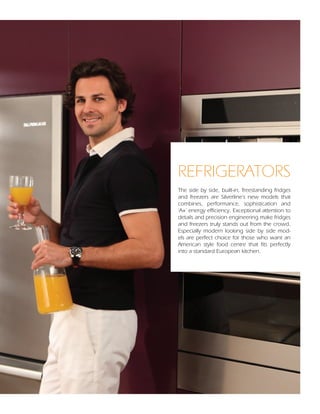 REFRIGERATORS
The side by side, built-in, freestanding fridges
and freezers are Silverline’s new models that
combines, performance, sophistication and
‘A+’ energy efficiency. Exceptional attention to
details and precision engineering make fridges
and freezers truly stands out from the crowd.
Especially modern looking side by side mod-
els are perfect choice for those who want an
American style food centre that fits perfectly
into a standard European kitchen.




                                           114
 