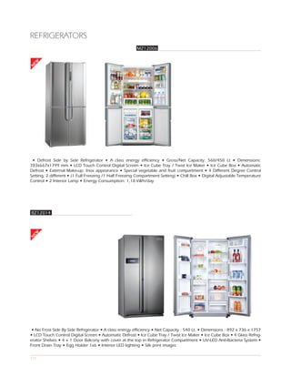 REFRIGERATORS
                                                        MZ12006
EW
N




 • Defrost Side by Side Refrigerator • A class energy efficiency • Gross/Net Capacity: 560/450 Lt • Dimensions:
783x667x1799 mm • LCD Touch Control Digital Screen • Ice Cube Tray / Twist Ice Maker • Ice Cube Box • Automatic
Defrost • External Make-up: İnox appearance • Special vegetable and fruit compartment • 4 Different Degree Control
Setting; 2 different • (1 Full Freezing /1 Half Freezing Compartment Setting) • Chill Box • Digital Adjustable Temperature
Control • 2 İnterior Lamp • Energy Consumption: 1,18 kWh/day




BZ12014
 EW
N




 • No Frost Side By Side Refrigerator • A class energy efficiency • Net Capacity : 540 Lt. • Dimensions : 892 x 736 x 1757
• LCD Touch Control Digital Screen • Automatic Defrost • Ice Cube Tray / Twist Ice Maker • Ice Cube Box • 4 Glass Refrig-
erator Shelves • 4 + 1 Door Balcony with cover at the top in Refrigerator Compartment • UV-LED Anti-Bacteria System •
Front Drain Tray • Egg Holder 1x6 • Interior LED lighting • Silk print images

115
 