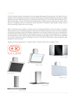 PLUS-X
 The Plus X Award honours manufacturers for the quality advantage of their products. This adds to the rec-
 ognition culture benefiting innovative companies that today are already thinking about tomorrow. Albert
 Einstein once said: “More than the past, it is the future that interests me, since that’s where I intend to live.”
 With this principle in mind, the Plus X Award distinguishes products that are viable for the future. And it
 does so in categories that are of interest to many consumers: Innovation, High Quality, Design, Ease of
 Use/Functionality, Ergonomics and Ecology.


 With 144 top-class jury members, neutral in terms of industry preference, from 32 nations, 40 profes-
 sional partners and a marketing volume of more than four million euros per annum, the Plus X Award is
 the largest technology, sports and lifestyle competition in the world. Products that can be submitted for
 the Plus X Award for technology are among others any such in the field of home appliances, IT-products,
 car-entertainment, power tools as well as mobile and photo technology. Products that can be submitted
 for the Plus X Award for sports and lifestyle are such in the field of sportswear, sports equipment, gym
 equipment and accessories.

 Silverline has been awarded for 1 model in 2009, 3 model in 2010 and 2 models in 2011.




                                                                                                      3311 - 2009




                                                      3340 - 2010




3330 - 2010


                                                                                                   3360LX - 2011




                                                                  3122 - 2011


                      3350 - 2010
                                                                                                                 08
 
