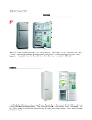 REFRIGERATORS
                                                        BZ12013
EW
N




 • No Frost Double Door Refrigerators • A+ class energy efficiency • Net Capacity : 376 Lt. • Dimensions : 696 x 700 x
1712 mm • Automatic Defrost • Multi Airflow Control • 2 Tempered Glass Shelves (Except glass shelf cover of crisper) • 1
Egg pocket • 1 Vegetable / Fruit Bin • Reversible Door • Front Drain Tray • Interior Light • S/S handle




BZ12005




• No Frost Built-in Refrigerator • A class energy efficiency • Capacity: 260 lt • Dimensions: 540x544x1773mm • Electronic
Control System • Air Circulating Ventilator • Super Freezing Function • 3 Adjustable Glass Shelves • 1 Vegetable / Fruit
Bin • 5 Door Storage Racks • Reversible Door • Automatic Defrosting System • Stylish Design • Interior Light • Adjustable
Temperature Control

117
 