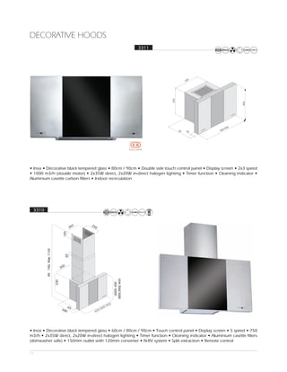 DECORATIVE HOODS
                                                        3311




                                                                                       0
                                                                                     52




                                                                          335




                                                                                                               450
                                                                                                        00
                                                                                                     0,9
                                                                                30   65            80




• Inox • Decorative black tempered glass • 80cm / 90cm • Double side touch control panel • Display screen • 2x3 speed
• 1000 m3/h (double motor) • 2x35W direct, 2x20W in-direct halogen lighting • Timer function • Cleaning indicator •
Aluminium casette carbon filters • Indoor recirculation




 3310




• Inox • Decorative black tempered glass • 60cm / 80cm / 90cm • Touch control panel • Display screen • 5 speed • 750
m3/h • 2x35W direct, 2x20W in-direct halogen lighting • Timer function • Cleaning indicator • Aluminium casette filters
(dishwasher safe) • 150mm outlet with 120mm converter • N-RV system • Split extraction • Remote control

17
 