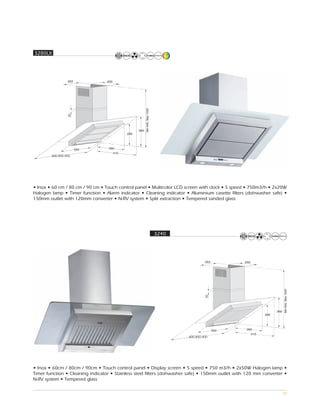 3280LX




        600,800,900




• Inox • 60 cm / 80 cm / 90 cm • Touch control panel • Multicolor LCD screen with clock • 5 speed • 750m3/h • 2x20W
Halogen lamp • Timer function • Alarm indicator • Cleaning indicator • Aluminium casette filters (dishwasher safe) •
150mm outlet with 120mm converter • N-RV system • Split extraction • Tempered sanded glass




                                                        3240




                                                                        600,800,900




• Inox • 60cm / 80cm / 90cm • Touch control panel • Display screen • 5 speed • 750 m3/h • 2x50W Halogen lamp •
Timer function • Cleaning indicator • Stainless steel filters (dishwasher safe) • 150mm outlet with 120 mm converter •
N-RV system • Tempered glass

                                                                                                                    28
 