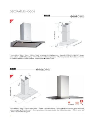 DECORATIVE HOODS
                                                                3272
    EW




                                                                                                                       250
                                                                                                      262
N




                                                                                                             20
                                                                                                            80
                                                                                           400
                                                                       Min 735/Max1115




                                                                                                        20
                                                                                                600
                                                                                                                                               00
                                                                                                                                         00, 12
                                                                                                                                    0 ,9




                                                                                          141
                                                                                                                                , 80
                                                                                                                             600
                                                                                    500




                                                                                                                  40
• Inox • 60cm / 80cm / 90cm / 120cm • Touch control panel • Display screen • 5 speed • 750 m3/h • 2x20W Halogen
lamp, 120cm: 3x20W Halogen lamp • Timer function • Cleaning indicator • Aluminium casette filters (dishwasher safe)
• 150mm outlet with 120mm converter • N-RV system • Split extraction




                   3122


                                             25
                                         2     0
                                       26
 EW
N




                                  20
Min 735 Max 1115




                          5
                      29,

                                                            0
                                                          90
                                                     0,
                                                   60
                          50
                              0




• Inox • 60cm / 90cm • Touch control panel • Display screen • 5 speed • 750 m3/h • 2x20W Halogen lamp - decorative
ambience lighting • Timer function • Cleaning indicator • Aluminium casette filters (dishwasher safe) • 150mm outlet with
120mm converter • N-RV system

31
 
