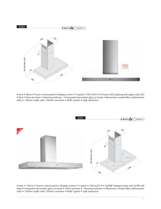 3350




• Inox • 90cm • Touch control panel • Display screen • 5 speed • 750 m3/h • 4x Power LED Lighting and upper strip LED
4,8mt • Timer function • Cleaning indicator • Integrated decorative glass on body • Aluminium casette filters (dishwasher
safe) • 150mm outlet with 120mm converter • N-RV system • Split extraction




                                                         3351



                                                                                                            25
                                                                                                              0
 EW




                                                                                                        2
                                                                                                      26
N




                                                                                                 20
                                                                     Min 680 Max 1060




                                                                                        90

                                                                                                                    00
                                                                                                                  12
                                                                                         50
                                                                                             0




• Inox • 120cm • Touch control panel • Display screen • 5 speed • 750 m3/h • • 3x20W Halogen lamp and 5x7W soft
lamp • Integrated decorative glass on body • Timer function • Cleaning indicator • Aluminium casette filters (dishwasher
safe) • 150mm outlet with 120mm converter • N-RV system • Split extraction

                                                                                                                         32
 