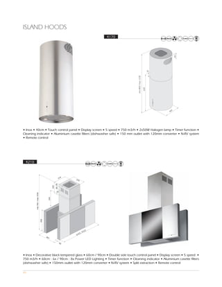 ISLAND HOODS
                                                       4170




• Inox • 40cm • Touch control panel • Display screen • 5 speed • 750 m3/h • 2x50W Halogen lamp • Timer function •
Cleaning indicator • Aluminium casette filters (dishwasher safe) • 150 mm outlet with 120mm converter • N-RV system
• Remote control




 4210




                                                  0
                                             90
                                        0,
                                   60




• Inox • Decorative black tempered glass • 60cm / 90cm • Double side touch control panel • Display screen • 5 speed •
750 m3/h • 60cm : 6x / 90cm : 8x Power LED Lighting • Timer function • Cleaning indicator • Aluminium casette filters
(dishwasher safe) • 150mm outlet with 120mm converter • N-RV system • Split extraction • Remote control

49
 