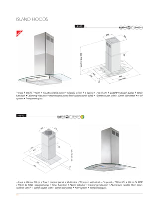 ISLAND HOODS
                                                        4240
EW




                                                                                              270         28
N




                                                                                                            0




                                                           Min 510 Max 970




                                                                                                          20
                                                                                   45
                                                                             65      0
                                                                               0                     500
                                                                                                             0
                                                                                                        , 90
                                                                                                    650




                                                                                         56
• Inox • 60cm / 90cm • Touch control panel • Display screen • 5 speed • 750 m3/h • 2X20W Halogen Lamp • Timer
function • Cleaning indicator • Aluminium casette filters (dishwasher safe) • 150mm outlet with 120mm converter • N-RV
system • Tempered glass




    4140




• Inox • 60cm / 90cm • Touch control panel • Multicolor LCD screen with clock • 5 speed • 750 m3/h • 60cm 2x 20W
/ 90cm 2x 50W Halogen lamp • Timer function • Alarm indicator • Cleaning indicator • Aluminium casette filters (dish-
washer safe) • 150mm outlet with 120mm converter • N-RV system • Tempered glass

57
 