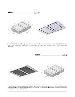 4220




                                             70
                 00                            0
               12
 179




                                               56
                                             11
                                        6,
         65                           95
           4




• Inox • 100 cm / 120 cm, Ceiling model • Remote control • LED screen • External motor compatible • 6x50W Halogen
lamp • Timer - Auto cut off function after 4 hours • Aluminium casette filters (dishwasher safe) • 150mm outlet • Split
extraction




                                                       4220 LX




                                                                                                                70
                                                                                    00                               0
                                                                                  12
                                                                    179




                                                                                                                  56
                                                                                                                11
                                                                                                           6,
                                                                            65                           95
                                                                              4




• Inox • Decorative black tempered glass • 100 cm / 120 cm, Ceiling model • Remote control • LED screen • External mo-
tor compatible • 6x50W Halogen lamp • Timer - Auto cut off function after 4 hours • Aluminium casette filters (dishwasher
safe) • 150mm outlet • Split extraction

                                                                                                                         58
 