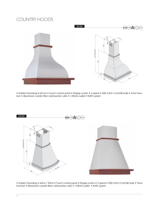 COUNTRY HOODS
                                                              2234



                                                                                                        176   170




                                                                                                         30
                                                                                                         80
                                                                                                 400
                                                                     Min 780 Ma 970
                                                                               x

                                                                                      585

                                                                                            90
                                                                                                  440               597




• Golden Pounding • 60 cm • Touch control panel • Display screen • 3 speed • 500 m3/h • 2x25W bulb • Timer func-
tion • Aluminium casette filters (dishwasher safe) • 120mm outlet • N-RV system




 2235



                                       260   225
                                       30
                                       80
                            400
     Min 800 Ma 970
               x

                      590

                            90




                                                       ,900
                                                   600
                                 463




• Golden Pounding • 60cm / 90cm • Touch control panel • Display screen • 3 speed • 500 m3/h • 2x25W bulb • Timer
function • Aluminium casette filters (dishwasher safe) • 120mm outlet • N-RV system



65
 