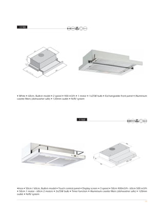 1190




                                    0
                                  60




• White • 60cm, Built-in model • 2 speed • 400 m3/h • 1 motor • 1x25W bulb • Exchangeable front panel • Aluminium
casette filters (dishwasher safe) • 120mm outlet • N-RV system




                                                      1160




                                                                                                       0
                                                                                                   , 60
                                                                                                500




•Inox • 50cm / 60cm, Built-in model • Touch control panel • Display screen • 3 speed • 50cm 400m3/h - 60cm 500 m3/h
• 50cm 1 motor - 60cm 2 motors • 2x25W bulb • Timer function • Aluminium casette filters (dishwasher safe) • 120mm
outlet • N-RV system

                                                                                                                 70
 