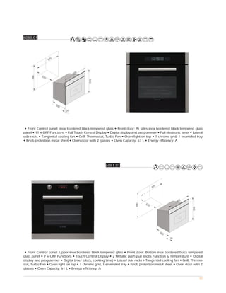 6080.01




                    0
                  57




                                     5
                                   59
            57
     580




              0




                                            595




                        55
                          0
                              20




 • Front Control panel: inox bordered black tempered glass • Front door: At sides inox bordered black tempered glass
panel • 11 + OFF Functions • Full Touch Control Display • Digital display and programmer • Full electronic timer • Lateral
side racks • Tangential cooling fan • Grill, Thermostat, Turbo Fan • Oven light on top • 1 chrome grid, 1 enameled tray
• Knob protection metal sheet • Oven door with 2 glasses • Oven Capacity: 61 L • Energy efficiency: A




                                                        6081.01




                                                                                           0
                                                                                         57




                                                                                                            5
                                                                                                          59
                                                                                   57
                                                                            580




                                                                                     0
                                                                                                                    595




                                                                                               55
                                                                                                 0
                                                                                                     20




 • Front Control panel: Upper inox bordered black tempered glass • Front door: Bottom inox bordered black tempered
glass panel • 7 + OFF Functions • Touch Control Display • 2 Metallic push pull knobs Function & Temperature • Digital
display and programmer • Digital timer (clock, cooking time) • Lateral side racks • Tangential cooling fan • Grill, Thermo-
stat, Turbo Fan • Oven light on top • 1 chrome grid, 1 enameled tray • Knob protection metal sheet • Oven door with 2
glasses • Oven Capacity: 61 L • Energy efficiency: A

                                                                                                                          80
 