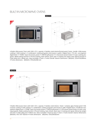BUILT-IN MICROWAVE OVENS
                                                          MS210
EW




                                                                       560       550
N




                                                                                                    470


                                                                     380
                                                                                                            388




                                                                                              595




• Built-in Microwave Oven with Grill • 25 L capacity • Stainless steel interior/frontal panel, frame, handle • Microwave
cooking • Grill cooking • 2 combination cooking programs (microwave & grill) • Digital Clock / 95 min. non-segment
digital timer • 1450W input microwave power • 1000 W grill power • 5 microwave power levels • 8 auto cooking pro-
grams, Multi-cooking function • Pre-set Cooking, Auto reheat, Quick start • Cooking end signal, Auto defrost function •
Child safety lock • Metal rack, Glass turntable • Oven + Frame Overall Exterior Dimensions (WxDxH): 595x470x388mm
• Frame dimensions (WxDxH): 595x20x388 mm




MS240
EW




               560       500
N




                                            359


             380
                                                    382




                                      595




• Built-in Microwave Oven with Grill • 20 L capacity • Stainless steel interior, frame / window glass frontal panel • Mi-
crowave cooking • Grill cooking • 2 combination cooking programs (microwave & grill) • Digital Clock / 95 Minute non-
segment digital timer • 1250W input microwave power • 1000 W grill power • 5 microwave power levels • 8 auto cook-
ing programs, Multi-cooking function • Pre-set Cooking, Auto reheat, Quick start • Cooking end signal, Defrost by weight
and time • Child safety lock • Metal rack, Glass turntable • Push-out door • Oven + Frame Overall Exterior Dimensions
(WxDxH): 595*359*382mm • Frame dimensions (WxDxH): 595x20X382mm

89
 
