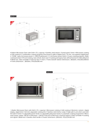 MS9013
EW




              560        550
N




                                            385


             380
                                                     388




                                      595




• Built-in Microwave Oven with Grill • 25 L capacity • Stainless steel interior / frontal panel, frame • Microwave cooking
• Grill cooking • 2 combination cooking programs (microwave & grill) • Digital Clock / 95 min. non-segment digital timer
• 1450W input microwave power • 1000 W grill power • 5 microwave power levels • 8 auto cooking programs, Multi-
cooking function • Pre-set Cooking, Auto reheat, Quick start • Cooking end signal, Auto defrost function • Child safety lock
• Metal rack, Glass turntable • Push-out door • Oven + Frame Overall Exterior Dimensions (WxDxH): 595x385x388mm
• Frame dimensions (WxDxH): 595x20x388 mm




                                                           MS220
EW




                                                                          566        550
N




                                                                                                        370


                                                                         365
                                                                                                                 380




                                                                                                  592




 • Built-in Microwave Oven with Grill • 25 L capacity • Microwave cooking • Grill cooking • Electronic control + digital
display, digital timer • 60 mins adjustable cooking time • Stainless steel interior cavity • Fully built in unit when used with
the built in frame • 5 adjustable power levels • 2 adjustable grill power levels • 6 automatic cooking programme • Micro-
wave power output: 900 W • Grill power: 1200 W • Key lock (Child lock) • De-frost feature • Glass turntable • Cooking
end signal • Metal rack • Stainless steel handle • Product dimensions: (WxDxH): 592x370x380 mm

                                                                                                                            90
 