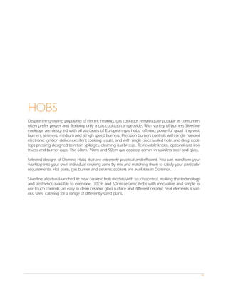 HOBS
Despite the growing popularity of electric heating, gas cooktops remain quite popular as consumers
often prefer power and flexibility only a gas cooktop can provide. With variety of burners Silverline
cooktops are designed with all attributes of European gas hobs, offering powerful quad ring wok
burners, simmers, medium and a high speed burners. Precision burners controls with single handed
electronic ignition deliver excellent cooking results, and with single piece sealed hobs and deep cook-
tops pressing designed to retain spillages, cleaning is a breeze. Removable knobs, optional cast iron
trivets and burner caps. The 60cm, 70cm and 90cm gas cooktop comes in stainless steel and glass.

Selected designs of Domino Hobs that are extremely practical and efficient. You can transform your
worktop into your own individual cooking zone by mix and matching them to satisfy your particular
requirements. Hot plate, gas burner and ceramic cookers are available in Dominos.

Silverline also has launched its new ceramic hob models with touch control, making the technology
and aesthetics available to everyone. 30cm and 60cm ceramic hobs with innovative and simple to
use touch controls, an easy to clean ceramic glass surface and different ceramic heat elements is vari-
ous sizes, catering for a range of differently sized plans.




                                                                                                          94
 