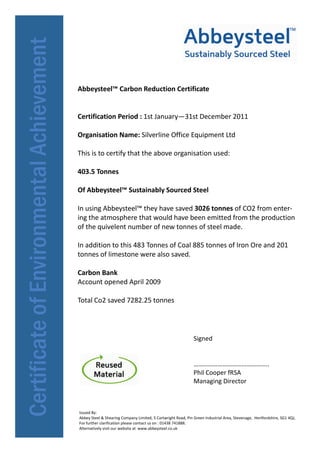Abbeysteel™ Carbon Reduction Certificate


Certification Period : 1st January—31st December 2011

Organisation Name: Silverline Office Equipment Ltd

This is to certify that the above organisation used:

403.5 Tonnes

Of Abbeysteel™ Sustainably Sourced Steel

In using Abbeysteel™ they have saved 3026 tonnes of CO2 from enter-
ing the atmosphere that would have been emitted from the production
of the quivelent number of new tonnes of steel made.

In addition to this 483 Tonnes of Coal 885 tonnes of Iron Ore and 201
tonnes of limestone were also saved.

Carbon Bank
Account opened April 2009

Total Co2 saved 7282.25 tonnes




                                                               Signed


                                                               ………………………………………..
                                                               Phil Cooper fRSA
                                                               Managing Director



Issued By:
Abbey Steel & Shearing Company Limited, 5 Cartwright Road, Pin Green Industrial Area, Stevenage, Hertfordshire, SG1 4QJ,
For further clarification please contact us on : 01438 741888.
Alternatively visit our website at www.abbeysteel.co.uk
 