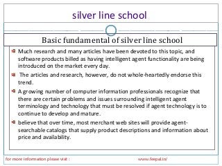 silver line school
for more information please visit : www.feepal.in/
Much research and many articles have been devoted to this topic, and
software products billed as having intelligent agent functionality are being
introduced on the market every day.
The articles and research, however, do not whole-heartedly endorse this
trend.
A growing number of computer information professionals recognize that
there are certain problems and issues surrounding intelligent agent
terminology and technology that must be resolved if agent technology is to
continue to develop and mature.
believe that over time, most merchant web sites will provide agent-
searchable catalogs that supply product descriptions and information about
price and availability.
Basic fundamental of silver line school
 