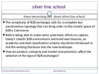 silver line school
for more information please visit : www.feepal.in/
The complexity of B2B exchanges calls for a complete but
parsimonious typology that can bring order to the chaotic space of
B2B e Commerce.
Before being able to make some systematic efforts to capture
today’s chaotic B2B environment and build new theories, an
academic-oriented classification scheme should be introduced to
link the existing literature into the new landscape.
How do product, company and market characteristics affect the
selection of the type of B2B exchanges?
Some interesting info about silver line school
 
