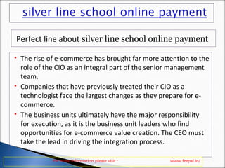 Perfect line about silver line school online payment 
 The rise of e-commerce has brought far more attention to the 
role of the CIO as an integral part of the senior management 
team. 
 Companies that have previously treated their CIO as a 
technologist face the largest changes as they prepare for e-commerce. 
 The business units ultimately have the major responsibility 
for execution, as it is the business unit leaders who find 
opportunities for e-commerce value creation. The CEO must 
take the lead in driving the integration process. 
for more information please visit : www.feepal.in/ 
