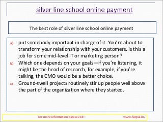 The best role of silver line school online payment 
a) put somebody important in charge of it. You’re about to 
transform your relationship with your customers. Is this a 
job for some mid-level IT or marketing person? 
b) Which one depends on your goals—if you’re listening, it 
might be the head of research, for example; if you’re 
talking, the CMO would be a better choice. 
c) Ground-swell projects routinely stir up people well above 
the part of the organization where they started. 
for more information please visit : www.feepal.in/ 
