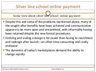 Silver line school online payment
for more information please visit : www.feepal.in/
Despite this and some of the problems mentioned above, many of
the sought-after benefits have been achieved and communication
appears to be more open and streamlined, with informality having
been retained despite the new formal procedures.
Evolving and scaling a design is far easier than having to rearchitect
and redesign after launch—an often time-consuming and costly
endeavor
The dynamics of today’s marketplaces demand the ability to
change rapidly.
Some view about silver line school online payment
 