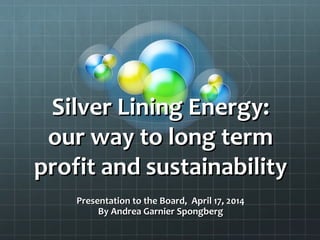 Silver Lining Energy:Silver Lining Energy:
our way to long termour way to long term
profit and sustainabilityprofit and sustainability
Presentation to the Board, April 17, 2014Presentation to the Board, April 17, 2014
By Andrea Garnier SpongbergBy Andrea Garnier Spongberg
 