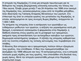 Η απεργία της Καμάριζας (1) είναι μια απεργία πρωτόγνωρη για τα
δεδομένα της νεαρής βιομηχανικής ελληνικής κοινωνίας του τέλους του
19ου αιώνα. Έλαβε χώρα μεταξύ 7 και 24 Απριλίου του 1896 στον οικισμό
της Καμάριζας που, κατασκευασμένος γύρω από τα πηγάδια μόλυβδου,
ήταν ιδιοκτησία της Γαλλικής Εταιρείας Μεταλλείων του Laurium. Στο
επίκεντρό της ήταν οι υπόγειοι εργάτες του μεταλλείου της Καμάριζας, οι
οποίοι, κατανεμημένοι σε τρεις συνεχείς 8ωρες βάρδιες, ανέρχονταν σε
1.500-1.800.
Τα αιτήματα της απεργίας ήταν η κατάργηση των εργολάβων ως
ενδιάμεσων μισθωτών των εργατών, η αύξηση του μεροκάματου κατά μία
δραχμή, η κατασκευή νοσοκομείου ή φαρμακείου στην Καμάριζα, η
διάθεση σούστας στους εργάτες για τη μεταφορά των τραυματιών,
οικήματα προς αντικατάσταση των αυτοσχέδιων καλυβών των εργατών,
δημιουργία καταστήματος τροφίμων. Η εξέλιξη της απεργίας καθορίστηκε
από την ένοπλη επέμβαση της τοπικής αστυνομίας που πυροβόλησε στο
πλήθος.
Ο θάνατος δύο απεργών και ο τραυματισμός πολλών άλλων εξαγρίωσε
τους εργάτες, που επιτέθηκαν. Η δίκη που πραγματοποιήθηκε τον
Δεκέμβριο του 1896 αθώωσε και τους 15 κατηγορουμένους, ενώ η απεργία
τελείωσε χωρίς κέρδος για τους εργάτες, που επανήλθαν στη δουλειά τους
χωρίς όρους. Μετά την απεργία εγκατεστάθη μόνιμα στην Καμάριζα
στρατιωτικό σώμα.
 