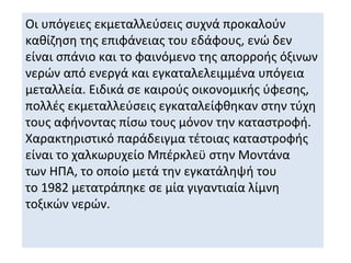 Οι υπόγειες εκμεταλλεύσεις συχνά προκαλούν
καθίζηση της επιφάνειας του εδάφους, ενώ δεν
είναι σπάνιο και το φαινόμενο της απορροής όξινων
νερών από ενεργά και εγκαταλελειμμένα υπόγεια
μεταλλεία. Ειδικά σε καιρούς οικονομικής ύφεσης,
πολλές εκμεταλλεύσεις εγκαταλείφθηκαν στην τύχη
τους αφήνοντας πίσω τους μόνον την καταστροφή.
Χαρακτηριστικό παράδειγμα τέτοιας καταστροφής
είναι το χαλκωρυχείο Μπέρκλεϋ στην Μοντάνα
των ΗΠΑ, το οποίο μετά την εγκατάληψή του
το 1982 μετατράπηκε σε μία γιγαντιαία λίμνη
τοξικών νερών.
 