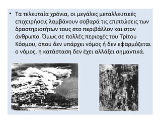 • Τα τελευταία χρόνια, οι μεγάλες μεταλλευτικές
  επιχειρήσεις λαμβάνουν σοβαρά τις επιπτώσεις των
  δραστηριοτήτων τους στο περιβάλλον και στον
  άνθρωπο. Όμως σε πολλές περιοχές του Τρίτου
  Κόσμου, όπου δεν υπάρχει νόμος ή δεν εφαρμόζεται
  ο νόμος, η κατάσταση δεν έχει αλλάξει σημαντικά.
 