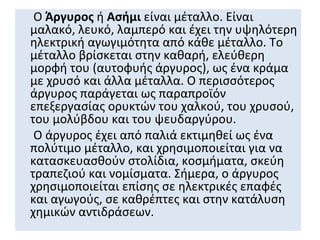 Ο Άργυρος ή Ασήμι είναι μέταλλο. Είναι
μαλακό, λευκό, λαμπερό και έχει την υψηλότερη
ηλεκτρική αγωγιμότητα από κάθε μέταλλο. Το
μέταλλο βρίσκεται στην καθαρή, ελεύθερη
μορφή του (αυτοφυής άργυρος), ως ένα κράμα
με χρυσό και άλλα μέταλλα. Ο περισσότερος
άργυρος παράγεται ως παραπροϊόν
επεξεργασίας ορυκτών του χαλκού, του χρυσού,
του μολύβδου και του ψευδαργύρου.
 Ο άργυρος έχει από παλιά εκτιμηθεί ως ένα
πολύτιμο μέταλλο, και χρησιμοποιείται για να
κατασκευασθούν στολίδια, κοσμήματα, σκεύη
τραπεζιού και νομίσματα. Σήμερα, ο άργυρος
χρησιμοποιείται επίσης σε ηλεκτρικές επαφές
και αγωγούς, σε καθρέπτες και στην κατάλυση
χημικών αντιδράσεων.
 