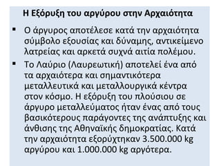 Η Εξόρυξη του αργύρου στην Αρχαιότητα
 Ο άργυρος αποτέλεσε κατά την αρχαιότητα
  σύμβολο εξουσίας και δύναμης, αντικείμενο
  λατρείας και αρκετά συχνά αιτία πολέμου.
 Το Λαύριο (Λαυρεωτική) αποτελεί ένα από
  τα αρχαιότερα και σημαντικότερα
  μεταλλευτικά και μεταλλουργικά κέντρα
  στον κόσμο. Η εξόρυξη του πλούσιου σε
  άργυρο μεταλλεύματος ήταν ένας από τους
  βασικότερους παράγοντες της ανάπτυξης και
  άνθισης της Αθηναϊκής δημοκρατίας. Κατά
  την αρχαιότητα εξορύχτηκαν 3.500.000 kg
  αργύρου και 1.000.000 kg αργότερα.
 
