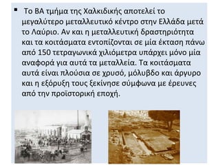  Το ΒΑ τμήμα της Χαλκιδικής αποτελεί το
  μεγαλύτερο μεταλλευτικό κέντρο στην Ελλάδα μετά
  το Λαύριο. Αν και η μεταλλευτική δραστηριότητα
  και τα κοιτάσματα εντοπίζονται σε μία έκταση πάνω
  από 150 τετραγωνικά χιλιόμετρα υπάρχει μόνο μία
  αναφορά για αυτά τα μεταλλεία. Τα κοιτάσματα
  αυτά είναι πλούσια σε χρυσό, μόλυβδο και άργυρο
  και η εξόρυξη τους ξεκίνησε σύμφωνα με έρευνες
  από την προϊστορική εποχή.
 