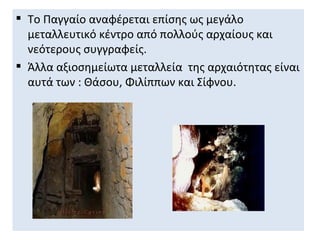  Το Παγγαίο αναφέρεται επίσης ως μεγάλο
  μεταλλευτικό κέντρο από πολλούς αρχαίους και
  νεότερους συγγραφείς.
 Άλλα αξιοσημείωτα μεταλλεία της αρχαιότητας είναι
  αυτά των : Θάσου, Φιλίππων και Σίφνου.
 