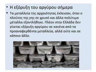 • Η εξόρυξη του αργύρου σήμερα
 Τα μεταλλεία της αρχαιότητας έκλεισαν, όταν ο
  πλούτος της γης σε χρυσό και άλλα πολύτιμα
  μέταλλα εξαντλήθηκε. Πλέον στην Ελλάδα δεν
  γίνεται εξόρυξη αργύρου σε κανένα από τα
  προαναφερθέντα μεταλλεία, αλλά ούτε και σε
  κάποιο άλλο.
 