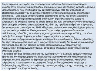 Στην επιφάνεια των τεράστιων αγορασμένων εκτάσεων βρίσκονταν διάσπαρτοι
χιλιάδες τόνοι σκωριών και εκβολάδων του λαυρεωτικού υπεδάφους. Δηλαδή «φτωχού
μεταλλεύματος» που επειδή από την αρχαιότητα μέχρι τότε δεν μπορούσε να
αξιοποιηθεί, σωριάζονταν σε μεγάλες ποσότητες που δημιουργούσαν ολόκληρους
λοφίσκους. Τώρα όμως υπήρχε τρόπος αξιοποίησης αυτού του ανεπεξέργαστου
θησαυρού και η εταιρεία προχώρησε στην άμεση εκμετάλλευσή του χωρίς να
ενημερώσει το ελληνικό κράτος το οποίο βάσιμα διά των εκπροσώπων του υποστήριζε
ότι οι σκουριές ανήκουν στην κυριότητά του, διότι ως προϊόντα ανθρώπινης εργασίας
δεν εντάσσονται στον νόμο του 1861 «Περί μεταλλείων», ο οποίος διελάμβανε μόνο τα
περί φυσικών μεταλλείων. Εκτός αυτού ο Σερπιέρι είχε αρχίσει να ιδιοποιείται
αυθαίρετα τις εκβολάδες, πουλώντας τις καταχρηστικά στην εταιρεία 2 δρχ. τον τόνο
εκτός βέβαια του μερίσματος που θα έπαιρνε ως κύριος μέτοχός της.
Αυτό σήμαινε πλήρη καταστρατήγηση του δημοσίου συμφέροντος, διότι οι εκβολάδες
δεν είχαν παραχωρηθεί αφού και ο ίδιος ο Σερπιέρι γι’ αυτές δεν έκανε καμιά αναφορά
στην αίτησή του. Η ξένη εταιρεία φέρεται αποικιοκρατικά ως πορθητής της
Λαυρεωτικής, περιφρονώντας νόμους, αποφάσεις ελληνικών δικαστηρίων και της
ελληνικής Βουλής.
Η Εταιρεία δεν είχε καταβάλλει ούτε την εγγύηση των 10 χιλιάδων δραχμών που είχε
ορισθεί για την παραχώρηση του δικαιώματος εκμετάλλευσης και καθυστερούσε τις
εισφορές της στο Δημόσιο. Ο Σερπιέρι είχε αναχθεί σε υπερκράτος. Κανείς δεν
τολμούσε να πλησιάσει στην περιοχή του Λαυρίου. Τα εργοστάσια τα φύλαγε ο
διαβόητος ληστής Κίτσος, αντί σεβαστής μηνιαίας αμοιβής και της εισαγωγής του γιου
του στη σχολή της Χωροφυλακής.
 