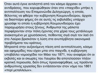 Όταν αυτό έγινε αντιληπτό από τον κόσμο άρχισαν οι
αντιδράσεις, που κορυφώθηκαν όταν στο «παιχνίδι» μπήκε η
αντιπολίτευση του Επαμεινώνδα Δεληγεώργη, η οποία,
θέλοντας να φθείρει την κυβέρνηση Κουμουνδούρου, άρχισε
να διασπείρει φήμες ότι σε αυτές τις εκβολάδες υπάρχει
χρυσάφι το οποίο η κυβέρνηση Κουμουνδούρου έχει
παραχωρήσει στους ξένους. Άνθρωποί της μάλιστα
περιφέρονταν στην πόλη έχοντας στα χέρια τους μετάλλευμα
ανακατεμένο με χρυσόσκονη, πείθοντας σιγά σιγά τον λαό ότι
στο Λαύριο βρισκόταν η λύση στα ανυπέρβλητα οικονομικά
προβλήματα του κράτους.
Μπροστά στην αυξανόμενη πίεση από αντιπολίτευση, κόσμο
και εφημερίδες που είχαν μπει στο παιχνίδι, η κυβέρνηση
υποβάλλει νομοσχέδιο τον Μάιο του 1871, που αναφέρει ότι οι
εκβολές και οι σκωρίες του Λαυρίου θα αποτελούσαν πλέον
κρατική περιουσία, διότι όπως προαναφέρθηκε, ως προϊόντα
ανθρώπινης εργασίας δεν εντάσσονταν στον νόμο του 1861
«περί μεταλλείων».
 