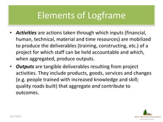 Elements of Logframe
• Activities are actions taken through which inputs (financial,
human, technical, material and time r...