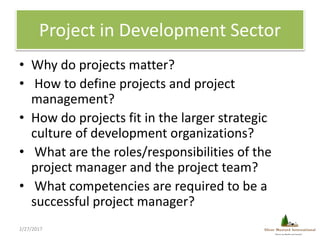 Project in Development Sector
• Why do projects matter?
• How to define projects and project
management?
• How do projects...