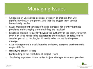 Managing Issues
• An issue is an unresolved decision, situation or problem that will
significantly impact the project and ...