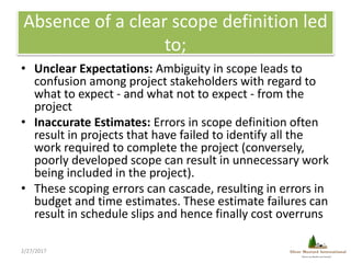 Absence of a clear scope definition led
to;
• Unclear Expectations: Ambiguity in scope leads to
confusion among project st...