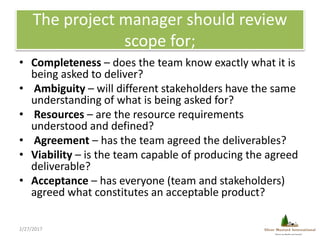 The project manager should review
scope for;
• Completeness – does the team know exactly what it is
being asked to deliver...