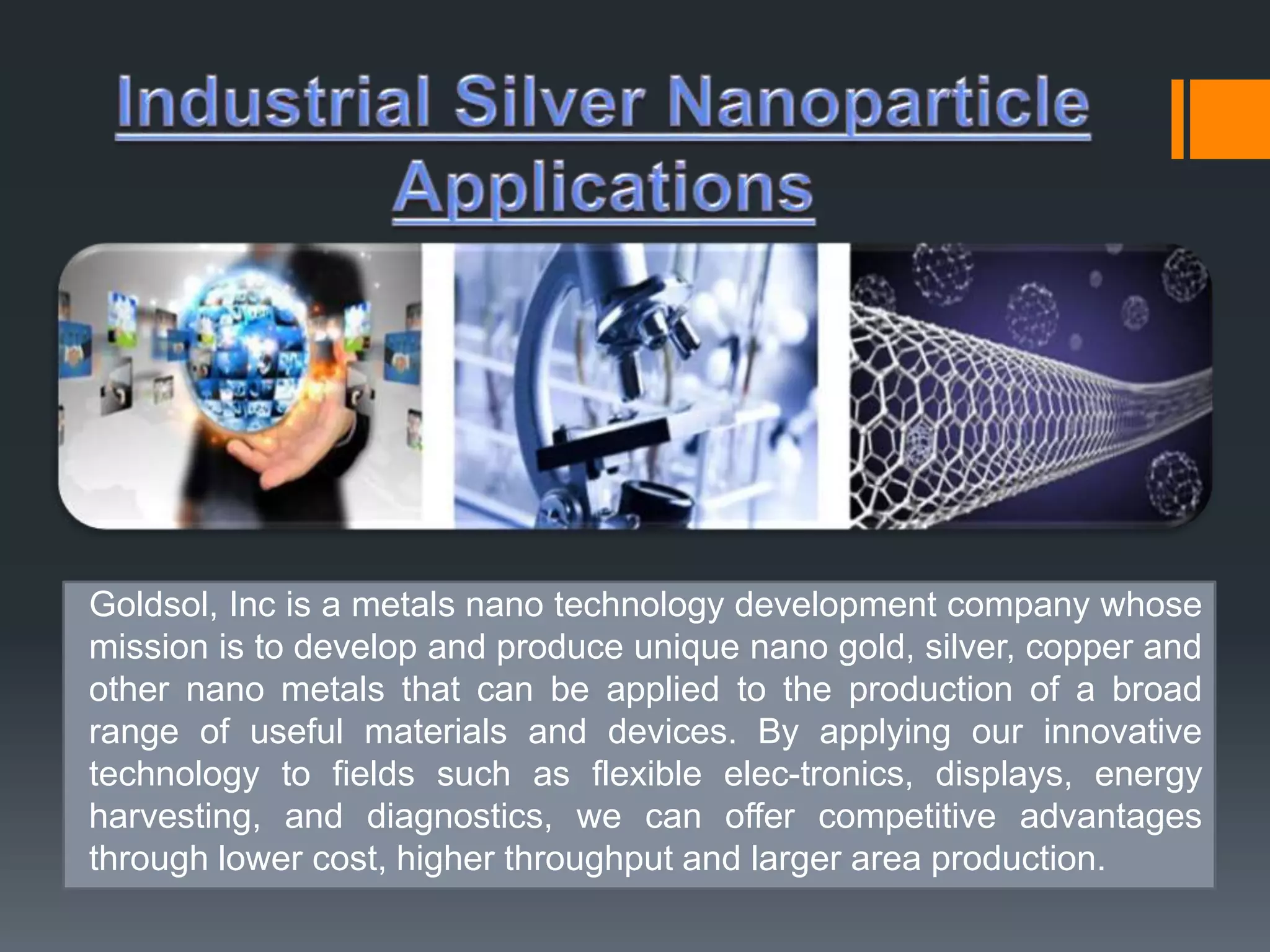 Goldsol, Inc is a metals nano technology development company whose 
mission is to develop and produce unique nano gold, silver, copper and 
other nano metals that can be applied to the production of a broad 
range of useful materials and devices. By applying our innovative 
technology to fields such as flexible elec-tronics, displays, energy 
harvesting, and diagnostics, we can offer competitive advantages 
through lower cost, higher throughput and larger area production. 
 