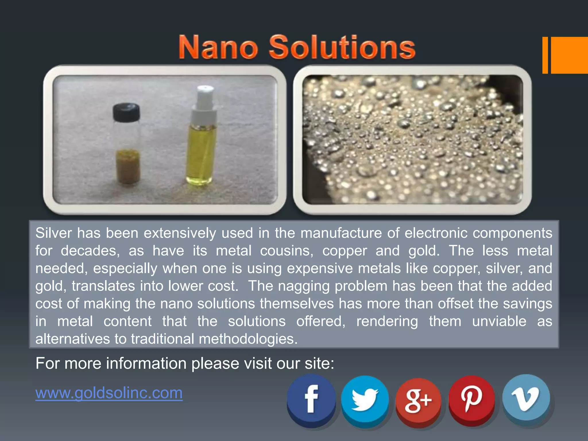 Silver has been extensively used in the manufacture of electronic components 
for decades, as have its metal cousins, copper and gold. The less metal 
needed, especially when one is using expensive metals like copper, silver, and 
gold, translates into lower cost. The nagging problem has been that the added 
cost of making the nano solutions themselves has more than offset the savings 
in metal content that the solutions offered, rendering them unviable as 
alternatives to traditional methodologies. 
For more information please visit our site: 
www.goldsolinc.com 
