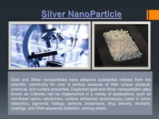 Gold and Silver nanoparticles have attracted substantial interest from the 
scientific community for over a century because of their unique physical, 
chemical, and surface properties. Dispersed gold and Silver nanoparticles (also 
known as Colloids) can be implemented in a variety of applications, such as 
non-linear optics, electronics, surface enhanced spectroscopy (used in tumor 
detection), pigments, biology, sensors, biosensors, drug delivery, dentistry, 
coatings, and DNA sequence detection, among others. 
 