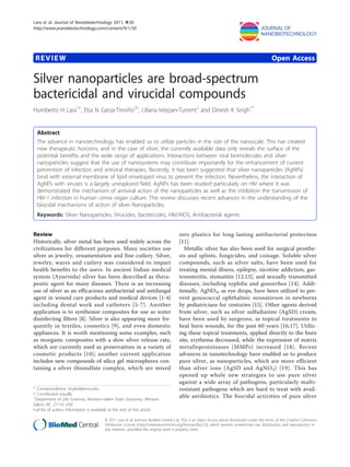 REVIEW Open Access
Silver nanoparticles are broad-spectrum
bactericidal and virucidal compounds
Humberto H Lara1†
, Elsa N Garza-Treviño2†
, Liliana Ixtepan-Turrent2
and Dinesh K Singh1*
Abstract
The advance in nanotechnology has enabled us to utilize particles in the size of the nanoscale. This has created
new therapeutic horizons, and in the case of silver, the currently available data only reveals the surface of the
potential benefits and the wide range of applications. Interactions between viral biomolecules and silver
nanoparticles suggest that the use of nanosystems may contribute importantly for the enhancement of current
prevention of infection and antiviral therapies. Recently, it has been suggested that silver nanoparticles (AgNPs)
bind with external membrane of lipid enveloped virus to prevent the infection. Nevertheless, the interaction of
AgNPs with viruses is a largely unexplored field. AgNPs has been studied particularly on HIV where it was
demonstrated the mechanism of antiviral action of the nanoparticles as well as the inhibition the transmission of
HIV-1 infection in human cervix organ culture. This review discusses recent advances in the understanding of the
biocidal mechanisms of action of silver Nanoparticles.
Keywords: Silver Nanoparticles, Virucides, Bactericides, HIV/AIDS, Antibacterial agents
Review
Historically, silver metal has been used widely across the
civilizations for different purposes. Many societies use
silver as jewelry, ornamentation and fine cutlery. Silver,
jewelry, wares and cutlery was considered to impart
health benefits to the users. In ancient Indian medical
system (Ayurveda) silver has been described as thera-
peutic agent for many diseases. There is an increasing
use of silver as an efficacious antibacterial and antifungal
agent in wound care products and medical devices [1-4]
including dental work and catheters [5-7]. Another
application is to synthesize composites for use as water
disinfecting filters [8]. Silver is also appearing more fre-
quently in textiles, cosmetics [9], and even domestic
appliances. It is worth mentioning some examples, such
as inorganic composites with a slow silver release rate,
which are currently used as preservatives in a variety of
cosmetic products [10]; another current application
includes new compounds of silica gel microspheres con-
taining a silver thiosulfate complex, which are mixed
into plastics for long-lasting antibacterial protection
[11].
Metallic silver has also been used for surgical prosthe-
sis and splints, fungicides, and coinage. Soluble silver
compounds, such as silver salts, have been used for
treating mental illness, epilepsy, nicotine addiction, gas-
troenteritis, stomatitis [12,13], and sexually transmitted
diseases, including syphilis and gonorrhea [14]. Addi-
tionally, AgNO3, as eye drops, have been utilized to pre-
vent gonococcal ophthalmic neonatorum in newborns
by pediatricians for centuries [15]. Other agents derived
from silver, such as silver sulfadiazine (AgSD) cream,
have been used by surgeons, as topical treatments to
heal burn wounds, for the past 60 years [16,17]. Utiliz-
ing these topical treatments, applied directly to the burn
site, erythema decreased, while the expression of matrix
metalloproteinases (MMPs) increased [18]. Recent
advances in nanotechnology have enabled us to produce
pure silver, as nanoparticles, which are more efficient
than silver ions (AgSD and AgNO3) [19]. This has
opened up whole new strategies to use pure silver
against a wide array of pathogens, particularly multi-
resistant pathogens which are hard to treat with avail-
able antibiotics. The biocidal activities of pure silver
* Correspondence: singhd@wssu.edu
† Contributed equally
1
Department of Life Sciences, Winston-Salem State University, Winston
Salem, NC 27110, USA
Full list of author information is available at the end of the article
Lara et al. Journal of Nanobiotechnology 2011, 9:30
http://www.jnanobiotechnology.com/content/9/1/30
© 2011 Lara et al; licensee BioMed Central Ltd. This is an Open Access article distributed under the terms of the Creative Commons
Attribution License (http://creativecommons.org/licenses/by/2.0), which permits unrestricted use, distribution, and reproduction in
any medium, provided the original work is properly cited.
 