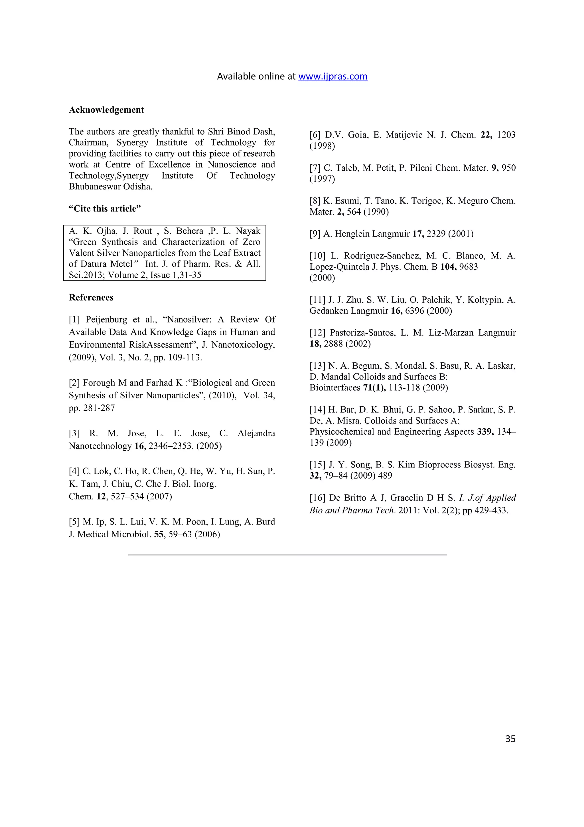 Available online at www.ijpras.com
35
Acknowledgement
The authors are greatly thankful to Shri Binod Dash,
Chairman, Synergy Institute of Technology for
providing facilities to carry out this piece of research
work at Centre of Excellence in Nanoscience and
Technology,Synergy Institute Of Technology
Bhubaneswar Odisha.
“Cite this article”
A. K. Ojha, J. Rout , S. Behera ,P. L. Nayak
“Green Synthesis and Characterization of Zero
Valent Silver Nanoparticles from the Leaf Extract
of Datura Metel” Int. J. of Pharm. Res. & All.
Sci.2013; Volume 2, Issue 1,31-35
References
[1] Peijenburg et al., “Nanosilver: A Review Of
Available Data And Knowledge Gaps in Human and
Environmental RiskAssessment”, J. Nanotoxicology,
(2009), Vol. 3, No. 2, pp. 109-113.
[2] Forough M and Farhad K :“Biological and Green
Synthesis of Silver Nanoparticles”, (2010), Vol. 34,
pp. 281-287
[3] R. M. Jose, L. E. Jose, C. Alejandra
Nanotechnology 16, 2346–2353. (2005)
[4] C. Lok, C. Ho, R. Chen, Q. He, W. Yu, H. Sun, P.
K. Tam, J. Chiu, C. Che J. Biol. Inorg.
Chem. 12, 527–534 (2007)
[5] M. Ip, S. L. Lui, V. K. M. Poon, I. Lung, A. Burd
J. Medical Microbiol. 55, 59–63 (2006)
[6] D.V. Goia, E. Matijevic N. J. Chem. 22, 1203
(1998)
[7] C. Taleb, M. Petit, P. Pileni Chem. Mater. 9, 950
(1997)
[8] K. Esumi, T. Tano, K. Torigoe, K. Meguro Chem.
Mater. 2, 564 (1990)
[9] A. Henglein Langmuir 17, 2329 (2001)
[10] L. Rodriguez-Sanchez, M. C. Blanco, M. A.
Lopez-Quintela J. Phys. Chem. B 104, 9683
(2000)
[11] J. J. Zhu, S. W. Liu, O. Palchik, Y. Koltypin, A.
Gedanken Langmuir 16, 6396 (2000)
[12] Pastoriza-Santos, L. M. Liz-Marzan Langmuir
18, 2888 (2002)
[13] N. A. Begum, S. Mondal, S. Basu, R. A. Laskar,
D. Mandal Colloids and Surfaces B:
Biointerfaces 71(1), 113-118 (2009)
[14] H. Bar, D. K. Bhui, G. P. Sahoo, P. Sarkar, S. P.
De, A. Misra. Colloids and Surfaces A:
Physicochemical and Engineering Aspects 339, 134–
139 (2009)
[15] J. Y. Song, B. S. Kim Bioprocess Biosyst. Eng.
32, 79–84 (2009) 489
[16] De Britto A J, Gracelin D H S. I. J.of Applied
Bio and Pharma Tech. 2011: Vol. 2(2); pp 429-433.
 