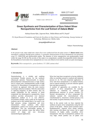 Research Article ISSN 2277-3657
Available online at www.ijpras.com
Volume 2, issue 1 (2013),31-35
International Journal of
Pharmaceutical Research &
Allied Sciences
31
Green Synthesis and Characterization of Zero Valent Silver
Nanoparticles from the Leaf Extract of Datura Metel
Akshaya Kumar Ojha , Jogeswari Rout , Shikha Behera and P.L.Nayak*
P.L.Nayak Research Foundation and Centre for Excellence in Nano Science and Technology, Synergy Institute of
Technology, Bhubaneswar, Odisha, India.
plnayak@rediffmail.com
Subject: Nanotechnology
Abstract
In the present work, nano scaled zero valent silver were synthesized from the plant extract of Datura metel under
atmospheric conditions through green synthesis. A systematic characterization of silver nanoparticles was performed
using UV, SEM,TEM and antimicrobial studies. The diameter of silver nanoparticles was predominantly found
within the range 50-100 nm.The novelty of this study is to comprehend a suitable biocompactible herbal reductant
for biosynthesis of zerovalent silver nanoparticles at a very cost effective level and the results are quite encouraging.
Keywords: Silver nanoparticles ; green Synthesis; UV, SEM, antimicrobial
1. Introduction
Nanotechnology is a reliable and enabling
environment friendly process for the synthesis
ofnanoscale particles. Nanosizeresults in specific
physicochemical characteristicssuch as high surface
area to volume ratio, whichpotentially results in high
reactivity [1]. Biosynthesis of nanoparticles is a kind
of bottom up approach where the main reaction
occurringis reduction/oxidation. With the antioxidant
or reducing properties of plant extracts, they are
usually responsible for the reduction of metal
compounds into theirrespective nanoparticles. Green
synthesis provides advancement over chemical
andphysical method as it is cost effective,
environment friendly, easily scaled up for largescale
synthesis and in this method there is no need to use
high pressure, energy, temperature and toxic
chemicals[2]. Green synthesis offer better
manipulation, control over crystal growth and their
stabilization. This has motivatedan upsurge in
research on the synthetic routes that allows better
control of shape and size forvarious
nanotechnological applications.
Silver has long been recognized as having inhibitory
effect on microbes present in medical and industrial
process [3, 4]. The most important application of
silver and silver nanoparticles is in medical industry
such as topical ointments to prevent infection against
burn and open wounds [5].
A number of approaches are available for the
synthesis of silver nanoparticles for example,
reduction in solutions[ 6] chemical and
photochemical reactions in reverse micelles [7],
thermal decomposition of silver compounds [8],
radiation assisted [9], electrochemical [10],
sonochemical[11], microwave assisted process [12]
and recently via green chemistry route [13,14,15].
Here in the current work we have reported the
synthesis of green silver nanoparticles using the leaf
extract of the plant – Datura metel (common name-
Kamkamawlaw). Aqueous silver nitrate solution,
after reacting with datura leaf extract, led to rapid
formation of highly stable, crystalline silver
nanoparticles. The rate of nanoparticle synthesis was
very high, which justifies use of plants over
 