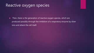 Reactive oxygen species
 Then, there is the generation of reactive oxygen species, which are
produced possibly through the inhibition of a respiratory enzyme by silver
ions and attack the cell itself.
 