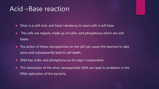 Acid –Base reaction
 Silver is a soft acid, and have l tendency to react with a soft base.
 The cells are majorly made up of sulfur and phosphorus which are soft
bases.
 The action of these nanoparticles on the cell can cause the reaction to take
place and subsequently lead to cell death.
 DNA has sulfur and phosphorus as its major components.
 The interaction of the silver nanoparticles DNA can lead to problems in the
DNA replication of the bacteria.
 