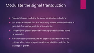 Modulate the signal transduction
 Nanoparticles can modulate the signal transduction in bacteria.
 It is a well-established fact that phosphorylation of protein substrates in
bacteria influences bacterial signal transduction.
 The phospho-tyrosine profile of bacterial peptides is altered by the
nanoparticles.
 Nanoparticles dephosphorylate the peptide substrates on tyrosine
residues, which leads to signal transduction inhibition and thus the
stoppage of growth.
 